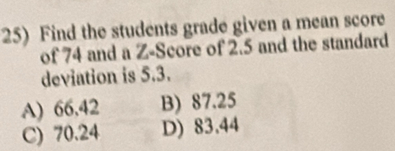 Find the students grade given a mean score
of 74 and a Z-Score of 2.5 and the standard
deviation is 5.3.
A) 66,42 B) 87.25
C) 70.24 D) 83.44