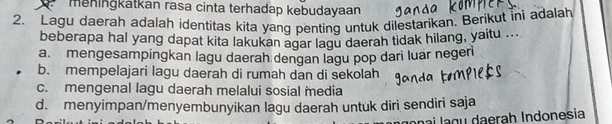 meningkatkán rasa cinta terhadap kebudayaan
2. Lagu daerah adalah identitas kita yang penting untuk dilestarikan. Berikut ini adalah
beberapa hal yang dapat kita lakukan agar lagu daerah tidak hilang, yaitu ..
a. mengesampingkan lagu daerah dengan lagu pop dari luar negeri
b. mempelajari lagu daerah di rumah dan di sekolah
c. mengenal lagu daerah melalui sosial media
d. menyimpan/menyembunyikan lagu daerah untuk diri sendiri saja
g u era h Ind o n e sia