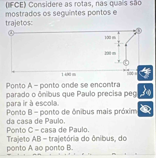 (IFCE) Considere as rotas, nas quais são
mostrados os seguintes pontos e
trajetos:
Ponto A - ponto onde se encontra
parado o ônibus que Paulo precisa peg
para ir à escola.
Ponto B - ponto de ônibus mais próxim
da casa de Paulo.
Ponto C - casa de Paulo.
Trajeto AB - trajetória do ônibus, do
ponto A ao ponto B.