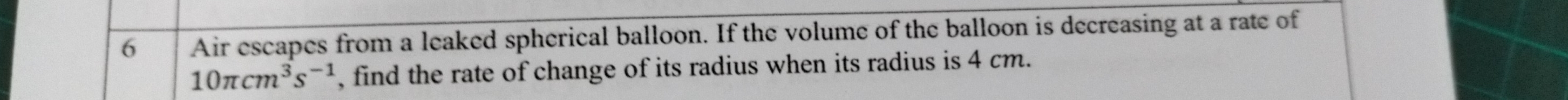 Air escapes from a leaked spherical balloon. If the volume of the balloon is decreasing at a rate of
10π cm^3s^(-1) , find the rate of change of its radius when its radius is 4 cm.