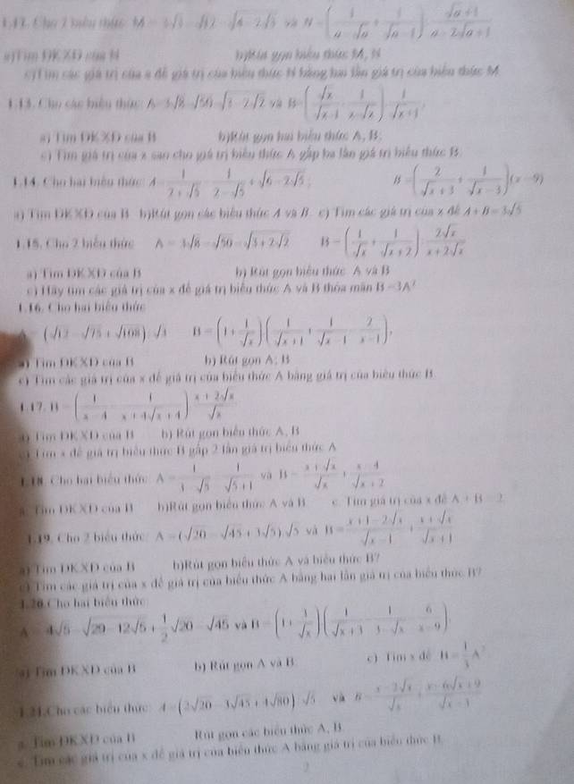 142 Chu 2 ày nhức M=3sqrt(3)-sqrt(12)-sqrt(4-2sqrt 3)>  1/4  N=( 1/a-sqrt(a) + 1/sqrt(a-1) )·  (sqrt(a)+1)/a-2sqrt(a+1) 
s)Tim DKZD caa N bykia gọn hiểu thức 14, N
Si1 im các giả trị của 3 để giá trị của biểu thức tỉ bằng hai lần giá trị của biểu thức M
1.13. Cho các biệu thức A=3sqrt(8)-sqrt(50)-sqrt(1-2sqrt 2) B=( sqrt(x)/sqrt(x-1) , 1/x-sqrt(x) ) 1/sqrt(x+1) ,
si Tim DKXD của B b)Kát gọn ha biểu thức A, B:
c) Tìm giá trị của x sao cho giá trị biểu thức A gấp ba làn giá trì biểu thức B
1.14. Cho hai biện thức: A= 1/2+sqrt(5) - 1/2-sqrt(5) +sqrt(6-2sqrt 5). B=( 2/sqrt(x)+3 + 1/sqrt(x)-3 )(x-9)
a) Tim DK XĐ của B bịRút gọn các biểu thức A và B. c) Tim các giá trị của x đề A+B=3sqrt(5)
1.15. Cho 2 biểu thức A=3sqrt(8)-sqrt(50)=sqrt(3+2sqrt 2) B=( 1/sqrt(x) + 1/sqrt(x)+2 )·  2sqrt(x)/x+2sqrt(x) 
a) Tim DKXD của B b) Rút gọn biểu thức A và B
c) Hãy tìm các giả trị của x để giá trị biểu thức A và B thóa mãn B=3A^2
116. Cho hai biệu thức
(sqrt(12)-sqrt(75)+sqrt(108)) / B=(1+ 1/sqrt(x) )( 1/sqrt(x+1) + 1/sqrt(x-1)-x-1 ),. Tim DK XD của B b) Rái gọn A:11
c) Tim các giả trị của x để giả trị của biểu thức A bằng giá trị của biểu thức B
1 7. 11-( 1/x-4 - 1/x+4sqrt(x+4) ) (x+2sqrt(x))/sqrt(x) 
n Tim DKXD của B b) Rút gọn biển thức A. B
ci Tim x đề giả trị biểu thức B gấp 2 lần giá trị biển thức A
LIN. Cho bai biểu thứ A= 1/1-sqrt(5)  1/sqrt(5)+1  yà B= (x+sqrt(x))/sqrt(x) + (x-4)/sqrt(x)+2 
a Tim DKXD của B h)Rút gọn biển thức A và B c. Tim giá tị của x đề A+B=2
1.19. Cho 2 biểu thức A=(sqrt(20)-sqrt(45)+3sqrt(5)).sqrt(5) và B= (x+1-2sqrt(x))/sqrt(x)-1 + (x+sqrt(x))/sqrt(x)+1 
a Tim DKXD của B h)Rút gọn biểu thức A và biểu thức B?
c Tim các giá trị của x để giá trị của biểu thức A bằng hai lần giả trị của biểu thức B7
1.20 Cho bai biển thức
A 4sqrt(5)-sqrt(20-12sqrt 5)+ 1/2 sqrt(20)-sqrt(45) và B=(1+ 1/sqrt(x) )(frac 1sqrt(x+3)- 1/3-sqrt(x) - 6/x-9 ).
a Bm DK XD của B b) Rút gọn A và B c)fim x dé H= 1/3 A^2
1.21,Cho các biển thức A=(2sqrt(20)-3sqrt(45)+4sqrt(80))sqrt(5) và B= (x-2sqrt(x))/sqrt(x) + (x-6sqrt(x)+9)/sqrt(x)-3 
s Tim DKXD của Hì Rút gọn các biểu thức A, B
e. Tm sác giả trị của x để giá trị của biển thức A bằng giá trị của biển thức B