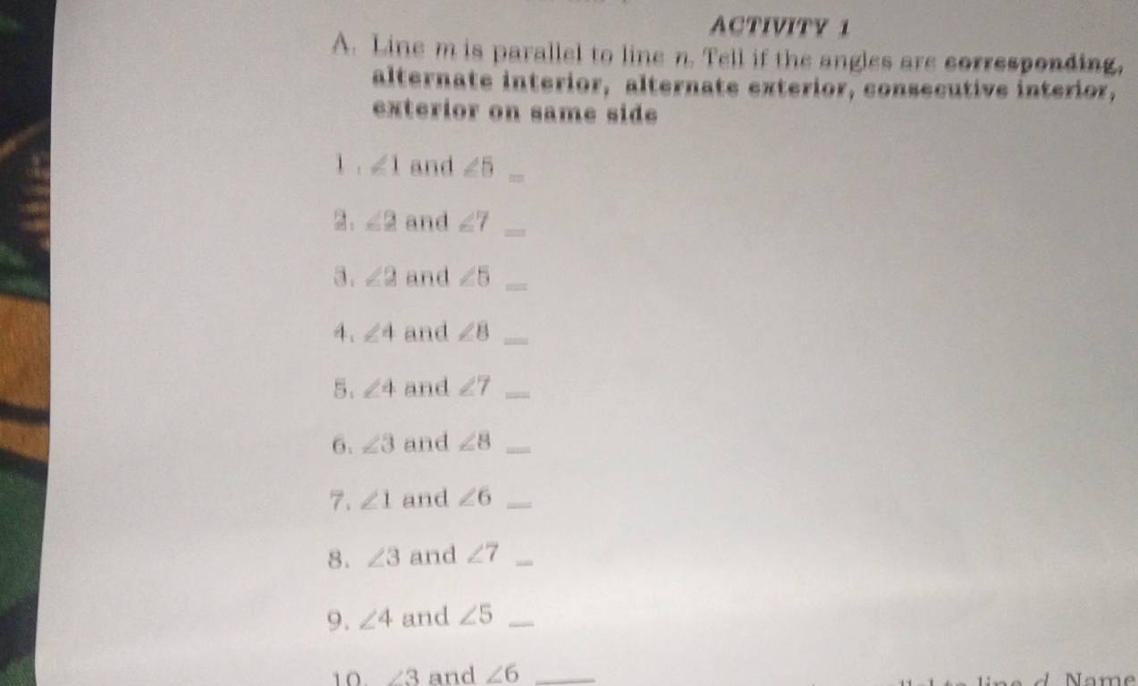 ACTIVITY 1 
A. Line m is parallel to line n. Tell if the angles are corresponding, 
alternate interior, alternate exterior, consecutive interior, 
exterior on same side 
1 . ∠ 1 and ∠ 5
2. ∠ 2 and ∠ 7
3. ∠ 2 and ∠ 5
4. ∠ 4 and ∠ B _ 
5. ∠ 4 and ∠ 7 _ 
6. ∠ 3 and ∠ 8 _ 
7. ∠ 1 and ∠ 6 _ 
8. ∠ 3 and ∠ 7 _ 
9. ∠ 4 and ∠ 5 _ 
10 ∠ 3 and ∠ 6 _