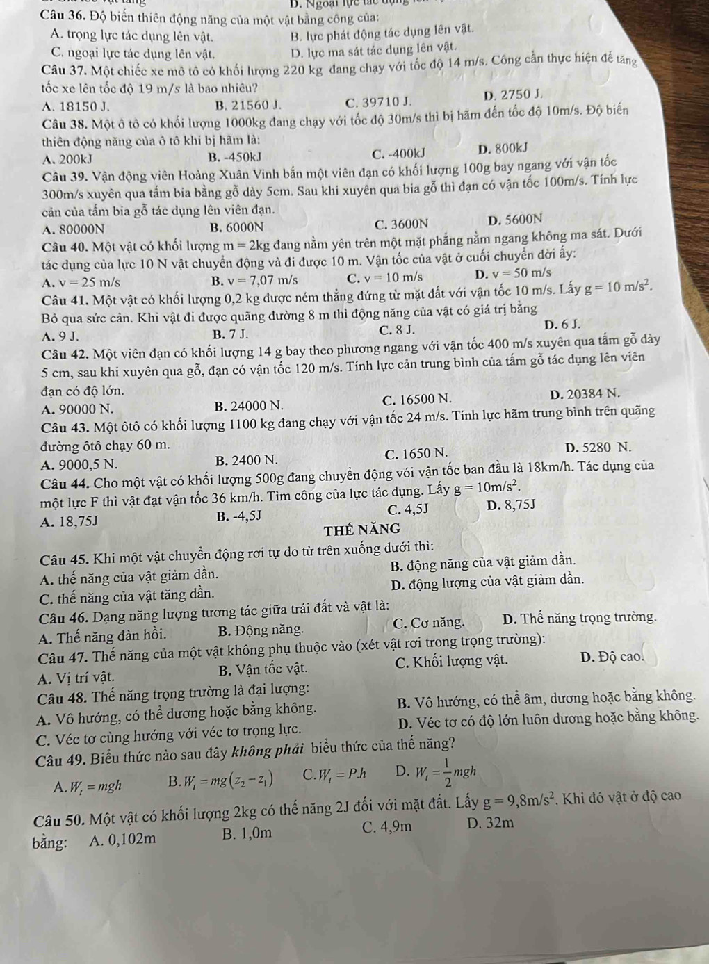 Độ biến thiên động năng của một vật bằng công của:
A. trọng lực tác dụng lên vật. B. lực phát động tác dụng lên vật.
C. ngoại lực tác dụng lên vật.
D. lực ma sát tác dụng lên vật.
Câu 37. Một chiếc xe mô tô có khối lượng 220 kg đang chạy với tốc độ 14 m/s. Công cần thực hiện đế tăng
tốc xe lên tốc độ 19 m/s là bao nhiêu?
A. 18150 J. B. 21560 J. C. 39710 J. D. 2750 J.
Câu 38. Một ô tô có khối lượng 1000kg đang chạy với tốc độ 30m/s thì bị hãm đến tốc độ 10m/s. Độ biến
thiên động năng của ô tô khi bị hãm là:
A. 200kJ B. -450kJ
C. -400kJ D. 800kJ
Câu 39. Vận động viên Hoàng Xuân Vinh bắn một viên đạn có khối lượng 100g bay ngang với vận tốc
300m/s xuyên qua tấm bia bằng gỗ dày 5cm. Sau khi xuyên qua bia gỗ thì đạn có vận tốc 100m/s. Tính lực
cản của tấm bia gỗ tác dụng lên viên đạn.
A. 80000N B. 6000N C. 3600N D. 5600N
Câu 40. Một vật có khối lượng m=2kg g đang nằm yên trên một mặt phẳng nằm ngang không ma sát. Dưới
tác dụng của lực 10 N vật chuyển động và đi được 10 m. Vận tốc của vật ở cuối chuyển dời ấy:
A. v=25m/s B. v=7,07m/s C. v=10m/s D. v=50m/s
Câu 41. Một vật có khối lượng 0,2 kg được ném thẳng đứng từ mặt đất với vận tốc 10 m/s. Lấy g=10m/s^2.
Bỏ qua sức cản. Khi vật đi được quãng đường 8 m thì động năng của vật có giá trị bằng
A. 9 J. B. 7 J. C. 8 J. D. 6 J.
Câu 42. Một viên đạn có khối lượng 14 g bay theo phương ngang với vận tốc 400 m/s xuyên qua tấm gỗ dày
5 cm, sau khi xuyên qua gỗ, ổ, đạn có vận tốc 120 m/s. Tính lực cản trung bình của tấm gỗ tác dụng lên viên
đạn có độ lớn.
A. 90000 N. B. 24000 N. C. 16500 N. D. 20384 N.
Câu 43. Một ôtô có khối lượng 1100 kg đang chạy với vận tốc 24 m/s. Tính lực hãm trung bình trên quãng
đường ôtô chạy 60 m. D. 5280 N.
A. 9000,5 N. B. 2400 N. C. 1650 N.
Câu 44. Cho một vật có khối lượng 500g đang chuyển động vói vận tốc ban đầu là 18km/h. Tác dụng của
một lực F thì vật đạt vận tốc 36 km/h. Tìm công của lực tác dụng. Lấy g=10m/s^2.
A. 18,75J B. -4,5J C. 4,5J D. 8,75J
thẻ năng
Câu 45. Khi một vật chuyển động rơi tự do từ trên xuống dưới thì:
A. thế năng của vật giảm dần. B. động năng của vật giảm dần.
C. thế năng của vật tăng dần. D. động lượng của vật giảm dần.
Câu 46. Dạng năng lượng tương tác giữa trái đất và vật là:
A. Thế năng đàn hồi. B. Động năng. C. Cơ năng. D. Thế năng trọng trường.
Câu 47. Thế năng của một vật không phụ thuộc vào (xét vật rơi trong trọng trường):
C. Khối lượng vật. D. Độ cao.
A. Vị trí vật. B. Vận tốc vật.
Câu 48. Thế năng trọng trường là đại lượng:
A. Vô hướng, có thể dương hoặc bằng không. B. Vô hướng, có thể âm, dương hoặc bằng không.
C. Véc tơ cùng hướng với véc tơ trọng lực. D. Véc tơ có độ lớn luôn dương hoặc bằng không.
Câu 49. Biểu thức nào sau đây không phải biểu thức của thế năng?
A. W_t=mgh B. W_1=mg(z_2-z_1) C. W_t=P.h D. W_i= 1/2 mgh
Câu 50. Một vật có khối lượng 2kg có thế năng 2J đối với mặt đất. Lấy g=9,8m/s^2. Khi đó vật ở độ cao
bằng: A. 0,102m B. 1,0m
C. 4,9m D. 32m