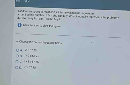 Tabitha can spend at most $57.75 for new fish in her aquarium.
a. Let f be the number of fish she can buy. What inequality represents the problem?
b. How many fish can Tabitha buy?
Click the icon to view the figure
a. Choose the correct inequality below
A. 71≤ 57.75
B. f+7≤ 57.75
C. 1+7≥ 57.75
D. 7f≥ 57.75