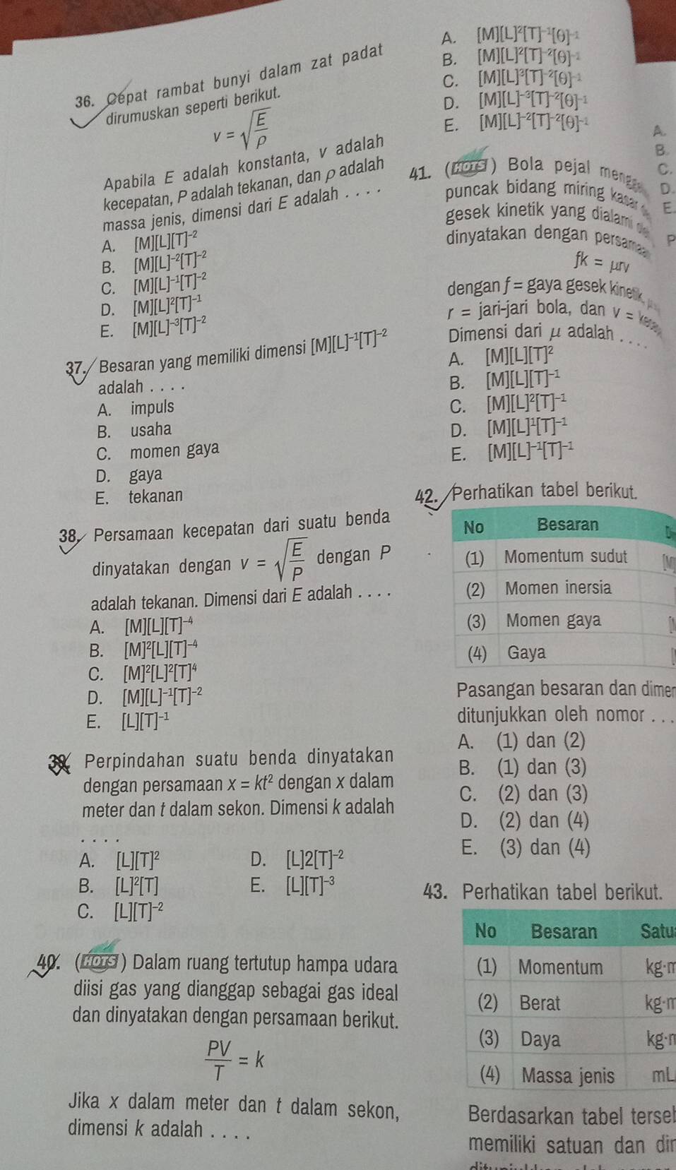 B. [M][L]^2[T]^-2[θ ]^-1
36. Cepat rambat bunyi dalam zat padat A. [M][L]^2[T]^-1[θ ]^-1
C. [M][L]^3[T]^-2[θ ]^-1
dirumuskan seperti berikut.
D. [M][L]^-3[T]^-2[θ ]^-1
v=sqrt(frac E)rho 
E. [M][L]^-2[T]^-2[θ ]^-1 A.
Apabila E adalah konstanta, v adalah
B.
kecepatan, P adalah tekanan, dan ρadalah
41. (2OS) Bola pejal meng C.
D.
massa jenis, dimensi dari E adalah . . . .  puncak bidang miring kasa  
E
gesek kinetik yang dialam d
A. [M][L][T]^-2
dinyatakan dengan persama P
B. [M][L]^-2[T]^-2 fk=mu rv
C. [M][L]^-1[T]^-2
D. [M][L]^2[T]^-1 dengan f=gaya gese inetik
r= jari-jari bola, dan
E. [M][L]^-3[T]^-2
37. Besaran yang memiliki dimensi [M][L]^-1[T]^-2 Dimensi dari μ adalah v=ke_k _
A. [M][L][T]^2
adalah . . . .
B. [M][L][T]^-1
A. impuls C. [M][L]^2[T]^-1
B. usaha D. [M][L]^1[T]^-1
C. momen gaya
E. [M][L]^-1[T]^-1
D. gaya
E. tekanan 42. Perhatikan tabel berikut.
38, Persamaan kecepatan dari suatu benda
dinyatakan dengan v=sqrt(frac E)P dengan P 
adalah tekanan. Dimensi dari E adalah . . . . 
A. [M][L][T]^-4
B. [M]^2[L][T]^-4
C. [M]^2[L]^2[T]^4
D. [M][L]^-1[T]^-2 Pasangan besaran dan dimer
E. [L][T]^-1 ditunjukkan oleh nomor . . .
A. (1) dan (2)
Perpindahan suatu benda dinyatakan B. (1) dan (3)
dengan persamaan x=kt^2 dengan x dalam
meter dan t dalam sekon. Dimensi k adalah C. (2) dan (3)
D. (2) dan (4)
A. [L][T]^2 D. [L]2[T]^-2
E. (3) dan (4)
B. [L]^2[T] E. [L][T]^-3 43. Perhatikan tabel berikut.
C. [L][T]^-2
u
40. (LOS) Dalam ruang tertutup hampa udara ·m
diisi gas yang dianggap sebagai gas ideal
·m
dan dinyatakan dengan persamaan berikut.
 PV/T =k
·n
L
Jika x dalam meter dan t dalam sekon, Berdasarkan tabel tersel
dimensi k adalah . . .
memiliki satuan dan dir
d: