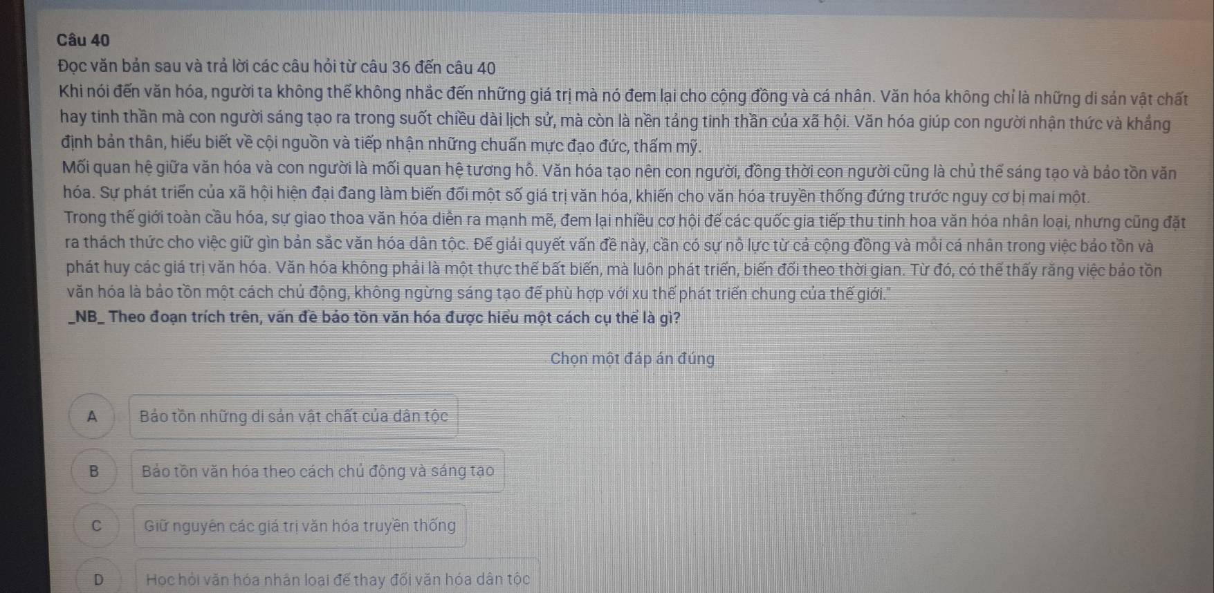 Đọc văn bản sau và trả lời các câu hỏi từ câu 36 đến câu 40
Khi nói đến văn hóa, người ta không thế không nhắc đến những giá trị mà nó đem lại cho cộng đồng và cá nhân. Văn hóa không chỉ là những di sản vật chất
hay tinh thần mà con người sáng tạo ra trong suốt chiều dài lịch sử, mà còn là nền tảng tinh thần của xã hội. Văn hóa giúp con người nhận thức và khẳng
định bản thân, hiểu biết về cội nguồn và tiếp nhận những chuấn mực đạo đức, thấm mỹ
Mối quan hệ giữa văn hóa và con người là mối quan hệ tương hồ. Văn hóa tạo nên con người, đồng thời con người cũng là chủ thế sáng tạo và bảo tồn văn
hóa. Sự phát triển của xã hội hiện đại đang làm biến đối một số giá trị văn hóa, khiến cho văn hóa truyền thống đứng trước nguy cơ bị mai một.
Trong thế giới toàn cầu hóa, sự giao thoa văn hóa diễn ra mạnh mẽ, đem lại nhiều cơ hội đế các quốc gia tiếp thu tinh hoa văn hóa nhân loại, nhưng cũng đặt
ra thách thức cho việc giữ gìn bản sắc văn hóa dân tộc. Đế giải quyết vấn đề này, cần có sự nô lực từ cả cộng đồng và mỗi cá nhân trong việc bảo tồn và
phát huy các giá trị văn hóa. Văn hóa không phải là một thực thể bất biến, mà luôn phát triển, biến đổi theo thời gian. Từ đó, có thể thấy rằng việc báo tồn
văn hóa là bảo tồn một cách chủ động, không ngừng sáng tạo đế phù hợp với xu thế phát triển chung của thế giới.'
_NB_ Theo đoạn trích trên, vấn đề bảo tồn văn hóa được hiểu một cách cụ thể là gì?
Chọn một đáp án đúng
A Bảo tồn những di sản vật chất của dân tộc
B Bảo tồn văn hóa theo cách chủ động và sáng tạo
C Giữ nguyên các giá trị văn hóa truyền thống
D Học hỏi văn hóa nhân loại để thay đối văn hóa dân tộc