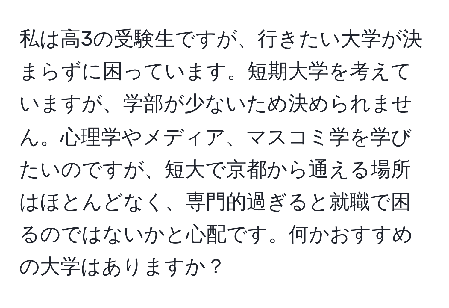 私は高3の受験生ですが、行きたい大学が決まらずに困っています。短期大学を考えていますが、学部が少ないため決められません。心理学やメディア、マスコミ学を学びたいのですが、短大で京都から通える場所はほとんどなく、専門的過ぎると就職で困るのではないかと心配です。何かおすすめの大学はありますか？