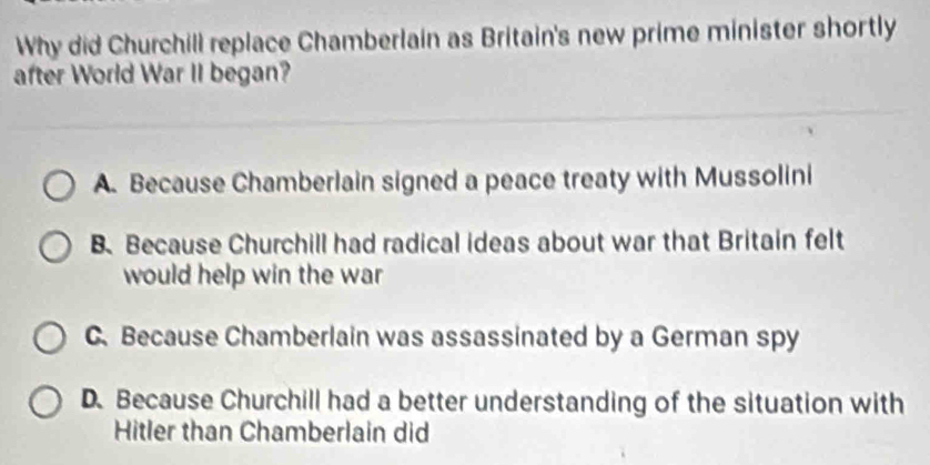 Why did Churchill replace Chamberlain as Britain's new prime minister shortly
after World War II began?
A. Because Chamberlain signed a peace treaty with Mussolini
B. Because Churchill had radical ideas about war that Britain felt
would help win the war
C.Because Chamberlain was assassinated by a German spy
D. Because Churchill had a better understanding of the situation with
Hitler than Chamberlain did