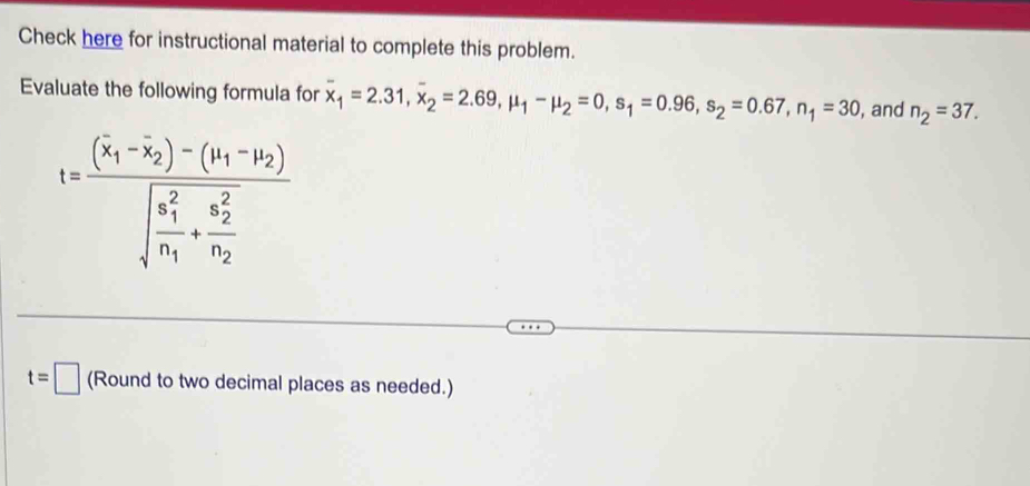 Check here for instructional material to complete this problem. 
Evaluate the following formula for overline x_1=2.31, overline x_2=2.69, mu _1-mu _2=0, s_1=0.96, s_2=0.67, n_1=30 , and n_2=37.
t=frac (x_1-overline x_2)-(y_1-y_2)(sqrt(frac x_1)^2)n_1+frac (x_2)^2n_2
t=□ (Round to two decimal places as needed.)