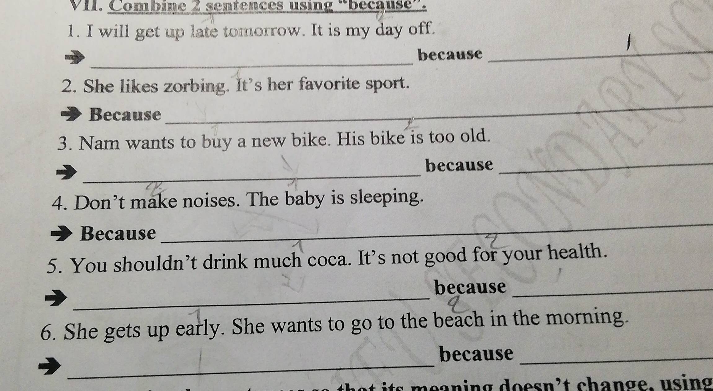 Combine 2 sentences using “because”. 
1. I will get up late tomorrow. It is my day off. 
_ 
because 
_ 
2. She likes zorbing. It's her favorite sport. 
Because 
_ 
3. Nam wants to buy a new bike. His bike is too old. 
_ 
because_ 
4. Don’t make noises. The baby is sleeping. 
Because 
_ 
5. You shouldn’t drink much coca. It’s not good for your health. 
_ 
because_ 
6. She gets up early. She wants to go to the beach in the morning. 
_ 
because_ 
s meaning doesn’t change, using