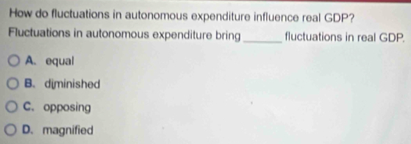 How do fluctuations in autonomous expenditure influence real GDP?
Fluctuations in autonomous expenditure bring_ fluctuations in real GDP.
A. equal
B. diminished
C. opposing
D. magnified