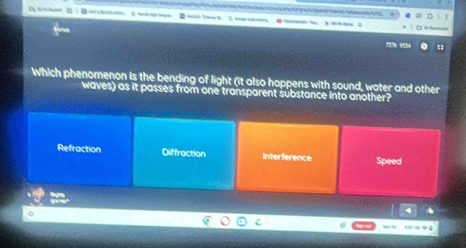 à Cer ao ( man dr agnap 
a Rmeta
7370 9534
Which phenomenon is the bending of light (it also happens with sound, water and other
waves) as it passes from one transparent sübstance into another?
Refraction Diffraction Interference
Speed