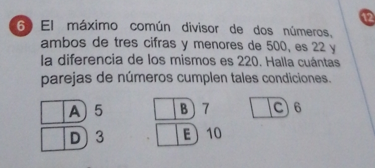 12
6 El máximo común divisor de dos números,
ambos de tres cifras y menores de 500, es 22 y
la diferencia de los mismos es 220. Halla cuántas
parejas de números cumplen tales condiciones.
A) 5 B 7 C 6
D 3 E 10