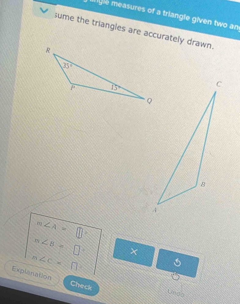 igle measures of a triangle given two an
sume the triangles are accurately drawn.
m∠ A=
m∠ B=□
×
m∠ C=□
Explanation Check
Undo