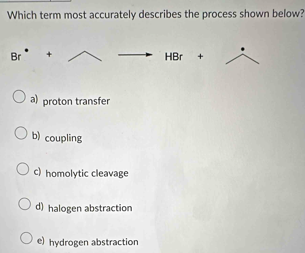 Which term most accurately describes the process shown below?
overline vector o r + HBr +
a) proton transfer
b) coupling
c) homolytic cleavage
d) halogen abstraction
e) hydrogen abstraction