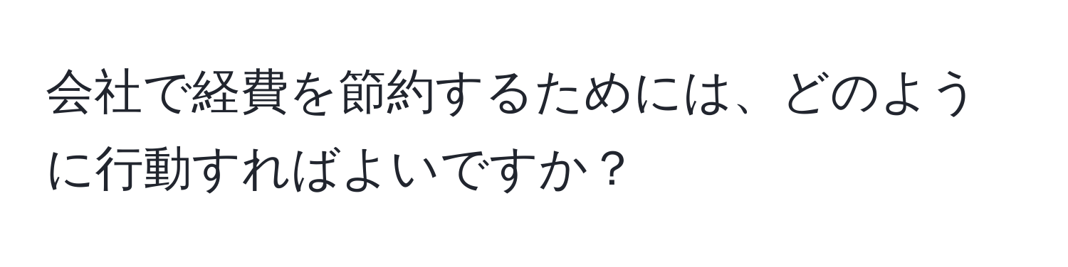 会社で経費を節約するためには、どのように行動すればよいですか？