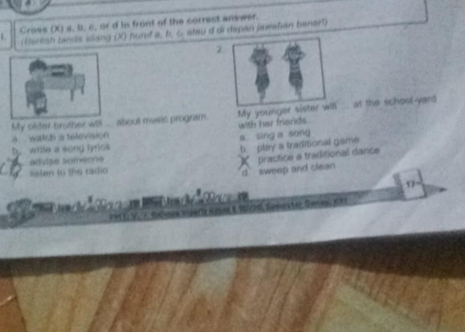 Cross (X) a, b, c, or d in front of the correst answer.
(Heritah tands silang (X) huruf a, b. C, atau d di depan jawehian benarl)
2
My ofder brother will ___ about music program. My younger si ... at the school-yard
with her friends.
a waldh a television
a sing a song
b. write a song lyrics
b. play a traditional game
advise someone
sten to the radio K practice a traditional dance
d sweep and clean 
17
,, (3