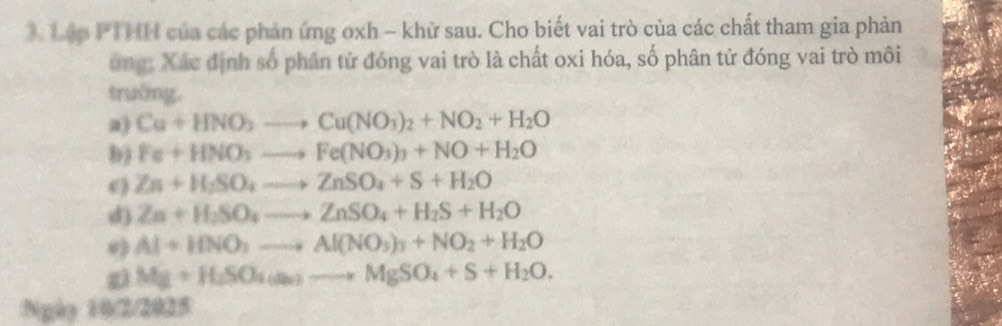 Tập PTHH của các phản ứng oxh - khữ sau. Cho biết vai trò của các chất tham gia phản 
ung: Xác định số phân tử đóng vai trò là chất oxi hóa, số phân tử đóng vai trò môi 
trường. 
a) Cu+HNO_3to Cu(NO_3)_2+NO_2+H_2O
b) Fe+HNO_3to Fe(NO_3)_3+NO+H_2O
() Zn+H_3SO_4to ZnSO_4+S+H_2O
d) Zn+H_2SO_4to ZnSO_4+H_2S+H_2O
Al+HNO_3to Al(NO_3)_3+NO_2+H_2O
Mg+H_2SO_4(a_2)to MgSO_4+S+H_2O. 
Ngày 10/2/2025