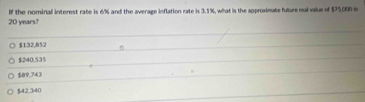 If the nominal interest rate is 6% and the average inflation rate is 3.1%, what is the approximate future real value of $75.000 in
20 years?
$132,852
$240,535
$89,743
$42.340