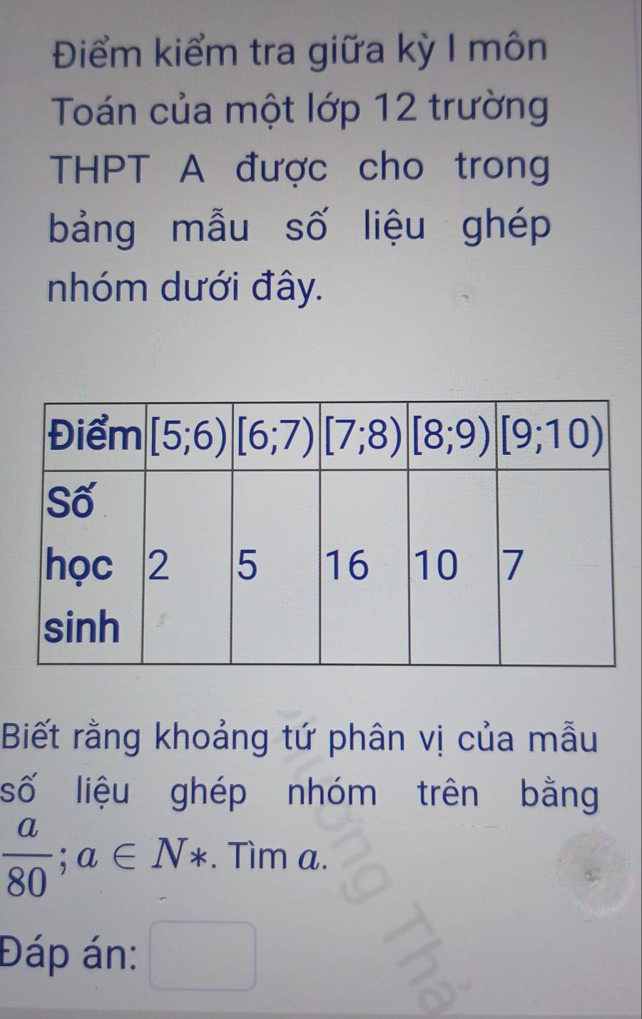 Điểm kiểm tra giữa kỳ I môn
Toán của một lớp 12 trường
THPT A được cho trong
bảng mẫu số liệu ghép
nhóm dưới đây.
Biết rằng khoảng tứ phân vị của mẫu
số liệu ghép nhóm trên bằng
 a/80 ;a∈ N*. Tìm a.
Đáp án: °°