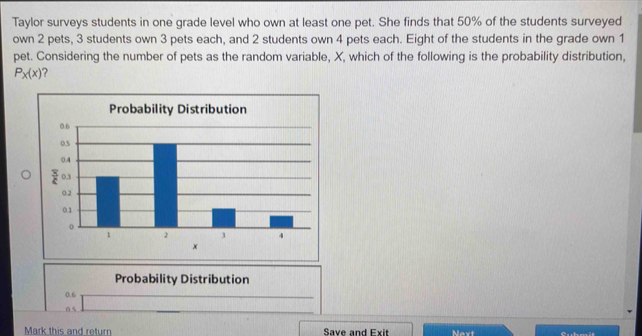 Taylor surveys students in one grade level who own at least one pet. She finds that 50% of the students surveyed
own 2 pets, 3 students own 3 pets each, and 2 students own 4 pets each. Eight of the students in the grade own 1
pet. Considering the number of pets as the random variable, X, which of the following is the probability distribution,
P_x(x) 2
Probability Distribution
0.6
0 s
Mark this and return Save and Exit Next