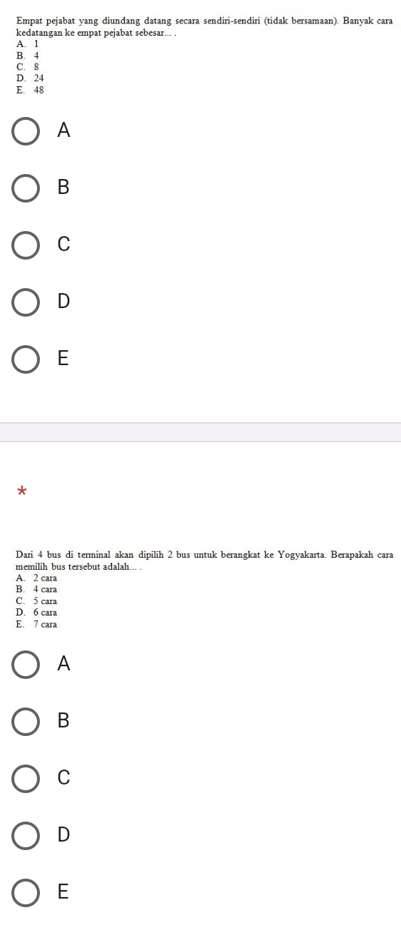 Empat pejabat yang diundang datang secara sendiri-sendiri (tidak bersamaan). Banyak cara
kedatangan ke empat pejabat sebesar... .
A. 1
B. 4
C. 8
D. 24
E. 48
A
B
C
D
E
*
Dari 4 bus di terminal akan dipilih 2 bus untuk berangkat ke Yogyakarta. Berapakah cara
memilih bus tersebut adalah... .
A. 2 cara
B. 4 cara
C. 5 cara
D. 6 cara
E. 7 cara
A
B
C
D
E
