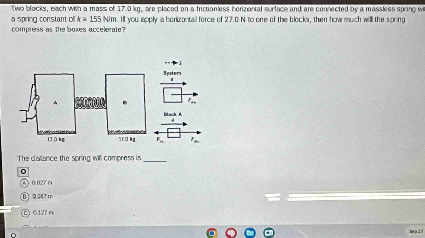 Two blocks, each with a mass of 17.0 kg, are placed on a frictionless horizontal surface and are connected by a massless spring wi
a spring constant of k=155N/m. If you apply a horizontal force of 27.0 N to one of the blocks, then how much will the spring
compress as the boxes accelerate?
System
a
F_n4
Block A
d
F_u F_n. 
The distance the spring will compress is_
。
A 0.027 m
B 0.087 m
C 0.127 m
Sep 27