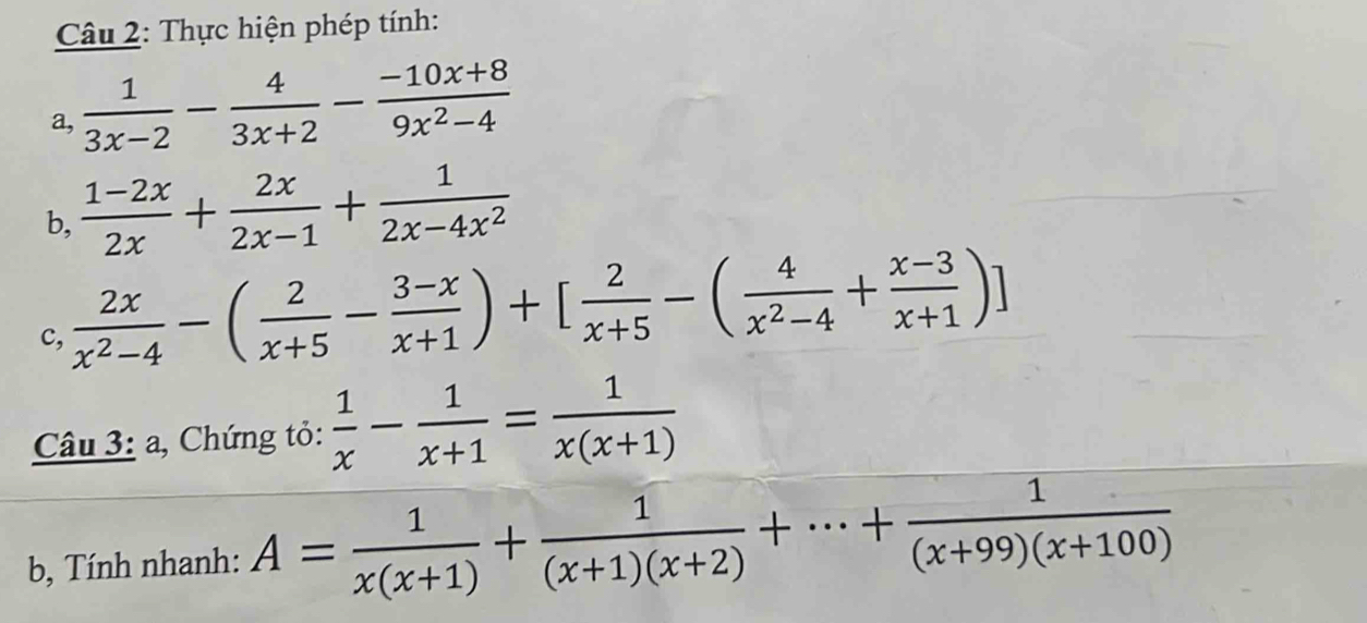 Thực hiện phép tính: 
a,  1/3x-2 - 4/3x+2 - (-10x+8)/9x^2-4 
b,  (1-2x)/2x + 2x/2x-1 + 1/2x-4x^2 
c,  2x/x^2-4 -( 2/x+5 - (3-x)/x+1 )+[ 2/x+5 -( 4/x^2-4 + (x-3)/x+1 )]
Câu 3: a, Chứng tỏ:  1/x - 1/x+1 = 1/x(x+1) 
b, Tính nhanh: A= 1/x(x+1) + 1/(x+1)(x+2) +·s + 1/(x+99)(x+100) 