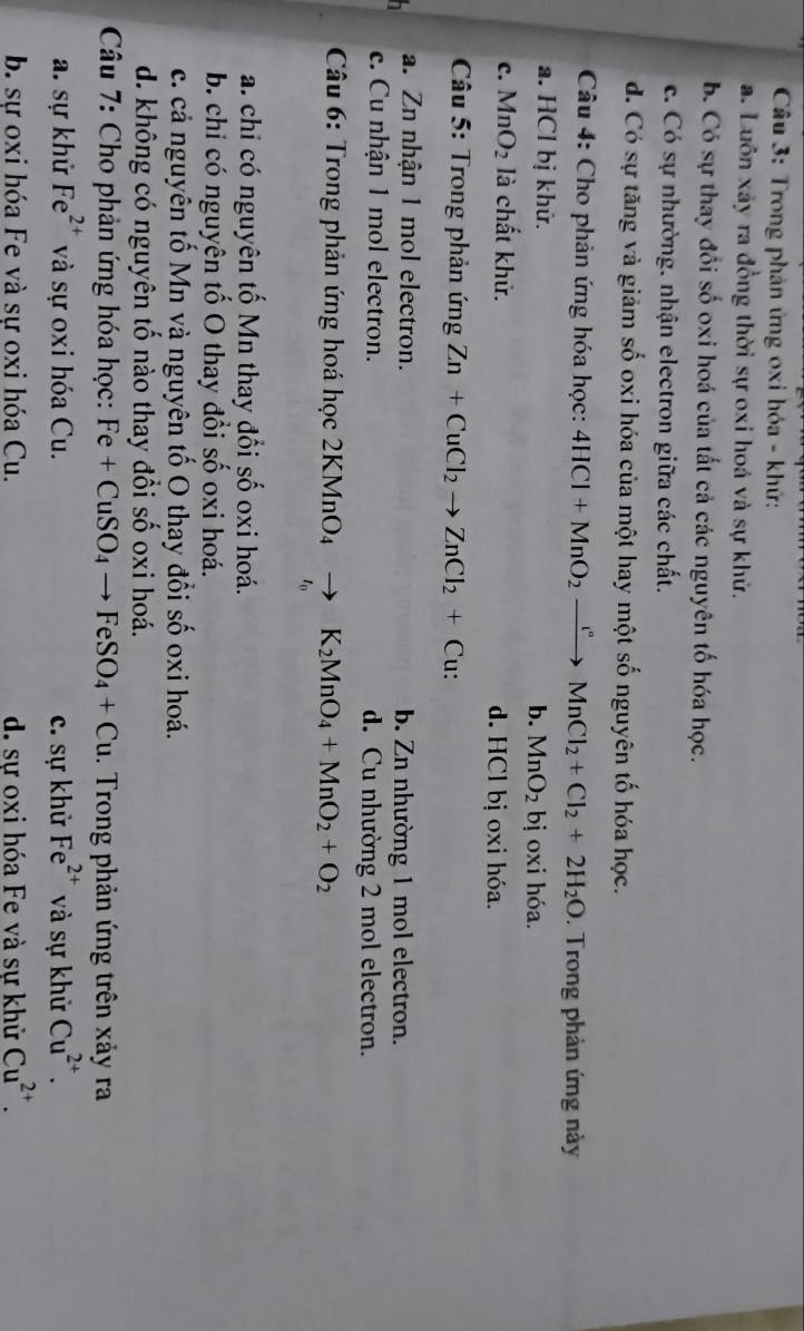 Trong phản ứng oxi hóa - khử:
a. Luôn xảy ra đồng thời sự oxi hoá và sự khử.
b. Có sự thay đổi số oxi hoá của tất cả các nguyên tố hóa học.
c. Có sự nhường. nhận electron giữa các chất.
d. Có sự tăng và giảm số oxi hóa của một hay một số nguyên tố hóa học.
Câu 4: Cho phản ứng hóa học: 4HCl+MnO_2xrightarrow [^circ MnCl_2+Cl_2+2H_2O. Trong phản ứng này
a. HCl bị khữ. bị oxi hóa.
b. MnO_2
c. MnO_2 là chất khử. d. HCl bị oxi hóa.
* Câu 5: Trong phản ứng Zn+CuCl_2to ZnCl_2+Cu:
a. Zn nhận 1 mol electron. b. Zn nhường 1 mol electron.
c. Cu nhận 1 mol electron. d. Cu nhường 2 mol electron.
*  Câu 6: Trong phản ứng hoá học 2KMnO_4to K_2MnO_4+MnO_2+O_2
t_0
a. chỉ có nguyên tố Mn thay đổi số oxi hoá.
b. chỉ có nguyên tố O thay đổi số oxi hoá.
c. cả nguyên tổ Mn và nguyên tố O thay đổi số oxi hoá.
d. không có nguyên tố nào thay đổi số oxi hoá.
* Câu 7: Cho phản ứng hóa học: Fe+CuSO_4to FeSO_4+Cu. Trong phản ứng trên xảy ra
a. sự khử Fe^(2+) và sự oxi hóa Cu. c. sự khử Fe^(2+) và sự khử Cu^(2+).
b. sự oxi hóa Fe và sự oxi hóa Cu. d. sự oxi hóa Fe và sự khử Cu^(2+).