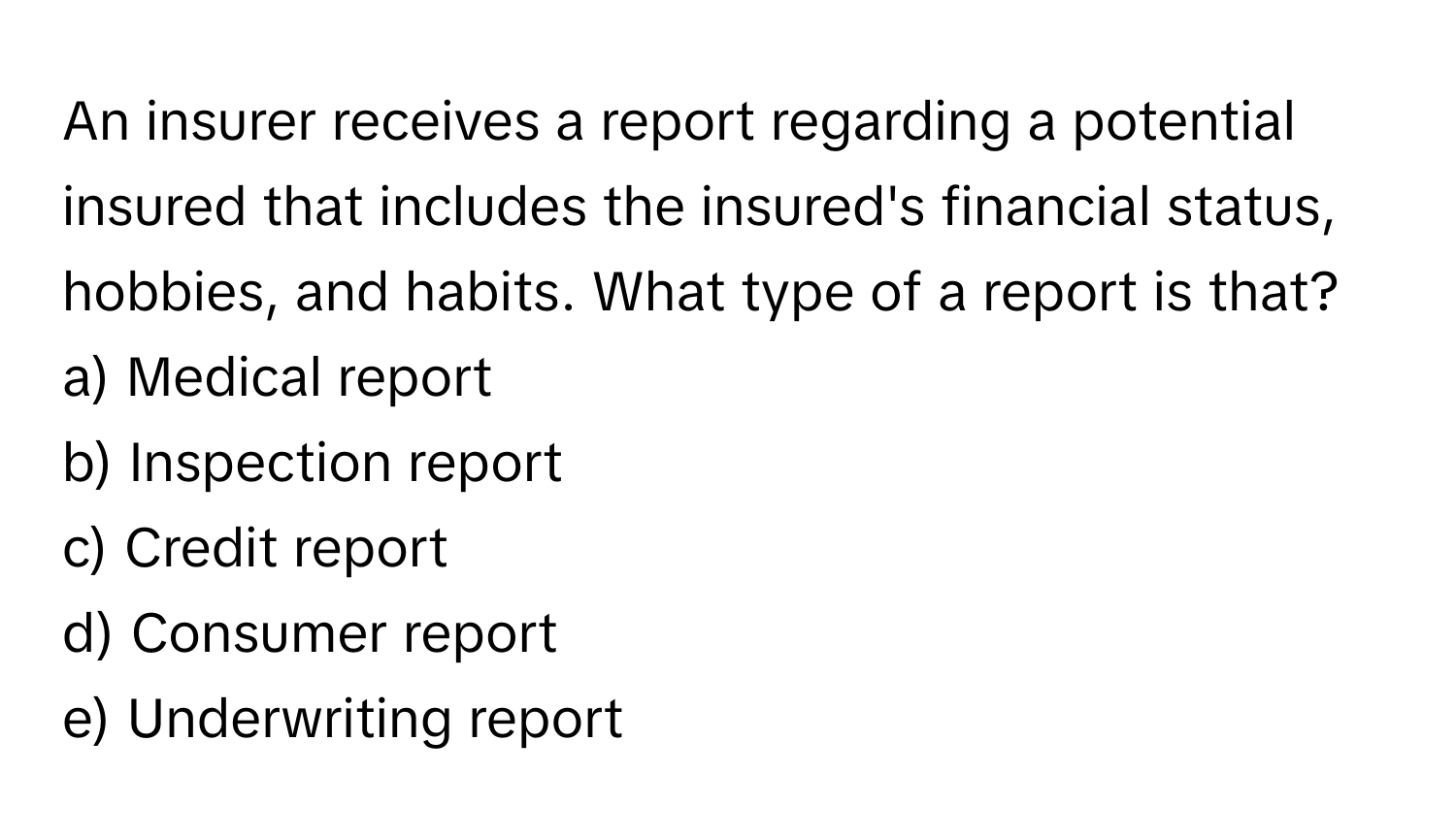 An insurer receives a report regarding a potential insured that includes the insured's financial status, hobbies, and habits. What type of a report is that?

a) Medical report
b) Inspection report
c) Credit report
d) Consumer report
e) Underwriting report