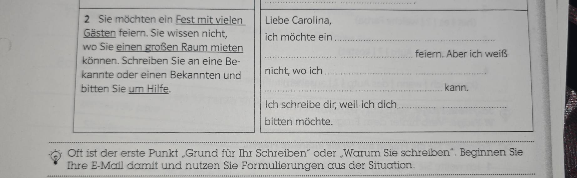 Sie möchten ein Fest mit vielen Liebe Carolina, 
Gästen feiern. Sie wissen nicht, ich möchte ein_ 
wo Sie einen großen Raum mieten 
_feiern. Aber ich weiß 
können. Schreiben Sie an eine Be- 
kannte oder einen Bekannten und nicht, wo ich_ 
bitten Sie um Hilfe. _kann. 
Ich schreibe dir, weil ich dich_ 
bitten möchte. 
Oft ist der erste Punkt „Grund für Ihr Schreiben“ oder „Warum Sie schreiben”. Beginnen Sie 
Ihre E-Mail damit und nutzen Sie Formulierungen aus der Situation.