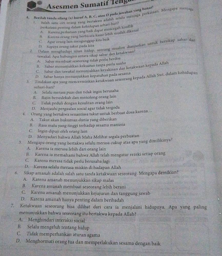 Asesmen Sumatif Teng
A. Berilah tanda silang (x) huruf A. B. C. atau D pada jawaban yang benar!
1. Salah satu ciri orang yang bertakwa adalah selalu menjaga perkataan, Mengapa menjag
perkataan penting dalam kehidupan sehari-hari?
A. Karena perkataan yang baik dapat mencegah konflik
B. Karena orang yang berbicara kasar lebih mudah dikenal
C. Agar orang lain menganggap kita baik
2 Dalam menghadapi ujian hidup, seorang muslim dianjurkan untuk bersikap sabar dan
D. Supaya orang takut pada kita
tawakal. Apa hubungan antara sikap sabar dan ketakwaan?
A. Sabar membuat seseorang tidak perlu berdoa
B. Sabar menunjukkan kekuatan tanpa perlu usaha
C. Sabar dan tawakal menunjukkan keyakinan dan ketakwaan kepada Allah
D. Sabar hanya menunjukkan kepatuhan pada sesama
3. Tindakan apa yang mencerminkan ketakwaan seseorang kepada Allah Swt. dalam kehidupan
sehari-hari?
A. Selalu merasa puas dan tidak ingin berusaha
B. Rajin bersedekah dan menolong orang lain
C. Tidak peduli dengan kesulitan orang lain
D. Menjauhi pergaulan sosial agar tidak tergoda
4. Orang yang bertakwa senantiasa takut untuk berbuat dosa karena…
A. Takut akan hukuman dunia yang diberikan
B. Rasa malu yang tinggi terhadap sesama manusia
C. Ingin dipuji oleh orang lain
D. Menyadari bahwa Allah Maha Melihat segala perbuatan
5. Mengapa orang yang bertakwa selalu merasa cukup atas apa yang dimilikinya?
A. Karena ia merasa lebih dari orang lain
B. Karena ia memahami bahwa Allah telah mengatur rezeki setiap orang
C. Karena merasa tidak perlu berusaha lagi
D. Karena selalu merasa miskin di hadapan Allah
6. Sikap amanah adalah salah satu tanda ketakwaan seseorang. Mengapa demikian?
A. Karena amanah menunjukkan sikap malas
B. Karena amanah membuat seseorang lebih berani
C. Karena amanah menunjukkan kejujuran dan tanggung jawab
D. Karena amanah hanya penting dalam beribadah
7. Ketakwaan seseorang bisa dilihat dari cara ia menjalani hidupnya. Apa yang paling
menunjukkan bahwa seseorang itu bertakwa kepada Allah?
A. Menghindari interaksi social
B. Selalu mengeluh tentang hidup
C. Tidak memperhatikan aturan agama
D. Menghormati orang tua dan memperlakukan sesama dengan baik