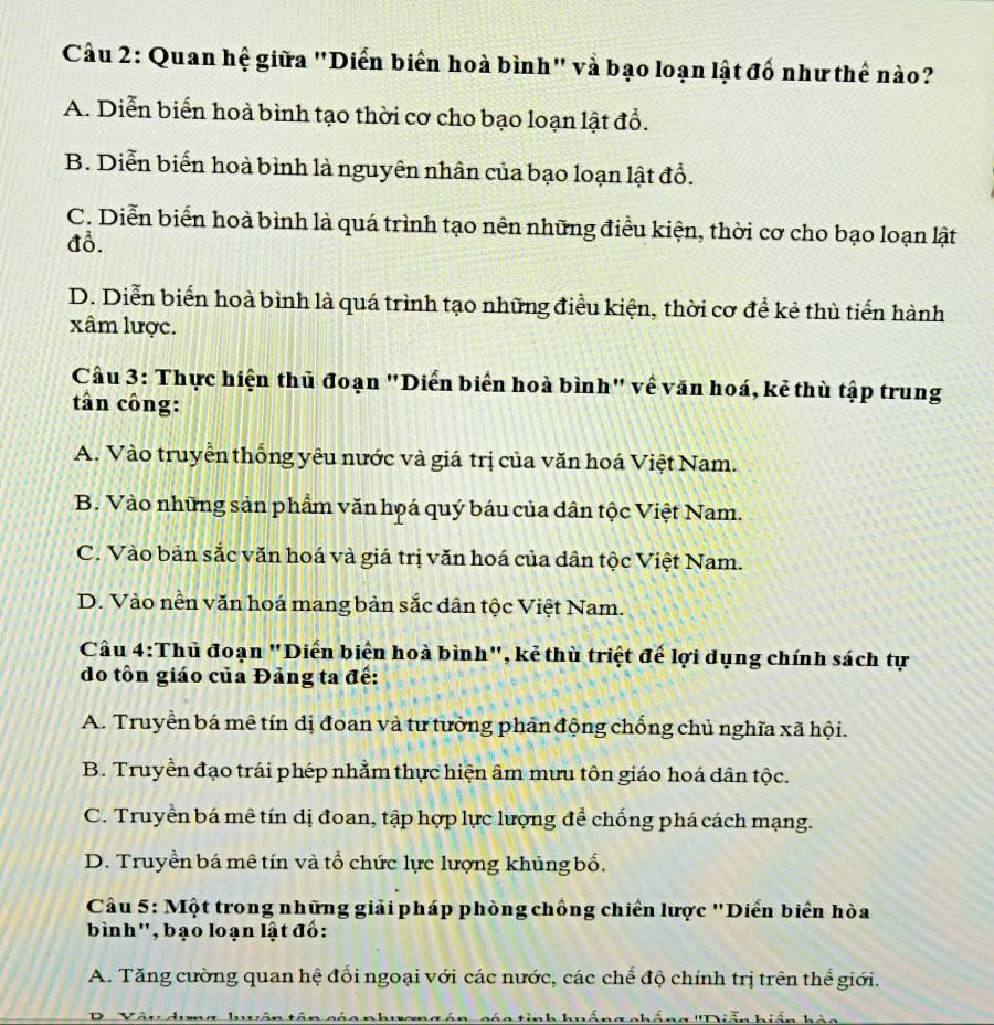 Cầu 2: Quan hệ giữa "Diển biển hoà bình" và bạo loạn lật đố như thế nào?
A. Diễn biển hoà bình tạo thời cơ cho bạo loạn lật đồ.
B. Diễn biển hoà bình là nguyên nhân của bạo loạn lật đồ.
C. Diễn biển hoà bình là quá trình tạo nên những điều kiện, thời cơ cho bạo loạn lật
đổ.
D. Diễn biển hoà bình là quá trình tạo những điều kiện, thời cơ để kẻ thù tiến hành
xâm lược.
Cầu 3: Thực hiện thủ đoạn "Diển biển hoà bình" về văn hoá, kẻ thù tập trung
tân công:
A. Vào truyền thống yêu nước và giá trị của văn hoá Việt Nam.
B. Vào những sản phẩm văn họá quý báu của dân tộc Việt Nam.
C. Vào bản sắc văn hoá và giá trị văn hoá của dân tộc Việt Nam.
D. Vào nền văn hoá mang bản sắc dân tộc Việt Nam.
Cầu 4:Thủ đoạn "Diển biển hoà bình", kẻ thù triệt đế lợi dụng chính sách tự
do tôn giáo của Đảng ta đế:
A. Truyền bá mê tín dị đoan và tư tưởng phản động chống chủ nghĩa xã hội.
B. Truyền đạo trái phép nhằm thực hiện âm mưu tôn giáo hoá dân tộc.
C. Truyền bá mê tín dị đoan, tập hợp lực lượng để chống phá cách mạng.
D. Truyền bá mê tín và tổ chức lực lượng khủng bố.
Cầu 5: Một trong những giải pháp phòng chồng chiến lược 'Diển biển hòa
bình'', bạo loạn lật đố:
A. Tăng cường quan hệ đối ngoại với các nước, các chế độ chính trị trên thế giới.
huếngcháng ''Diễn hiến h