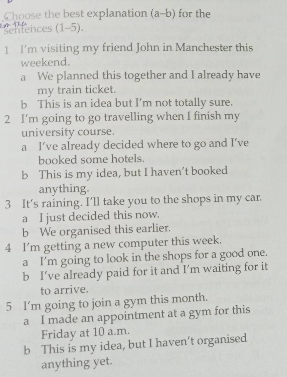 Choose the best explanation (a-b) for the
sentences (1-5).
1 I’m visiting my friend John in Manchester this
weekend.
a We planned this together and I already have
my train ticket.
b This is an idea but I’m not totally sure.
2 I’m going to go travelling when I finish my
university course.
a I’ve already decided where to go and I’ve
booked some hotels.
b This is my idea, but I haven’t booked
anything.
3 It’s raining. I’ll take you to the shops in my car.
a I just decided this now.
b We organised this earlier.
4 I’m getting a new computer this week.
a I’m going to look in the shops for a good one.
b I’ve already paid for it and I’m waiting for it
to arrive.
5 I'm going to join a gym this month.
a I made an appointment at a gym for this
Friday at 10 a.m.
b This is my idea, but I haven’t organised
anything yet.