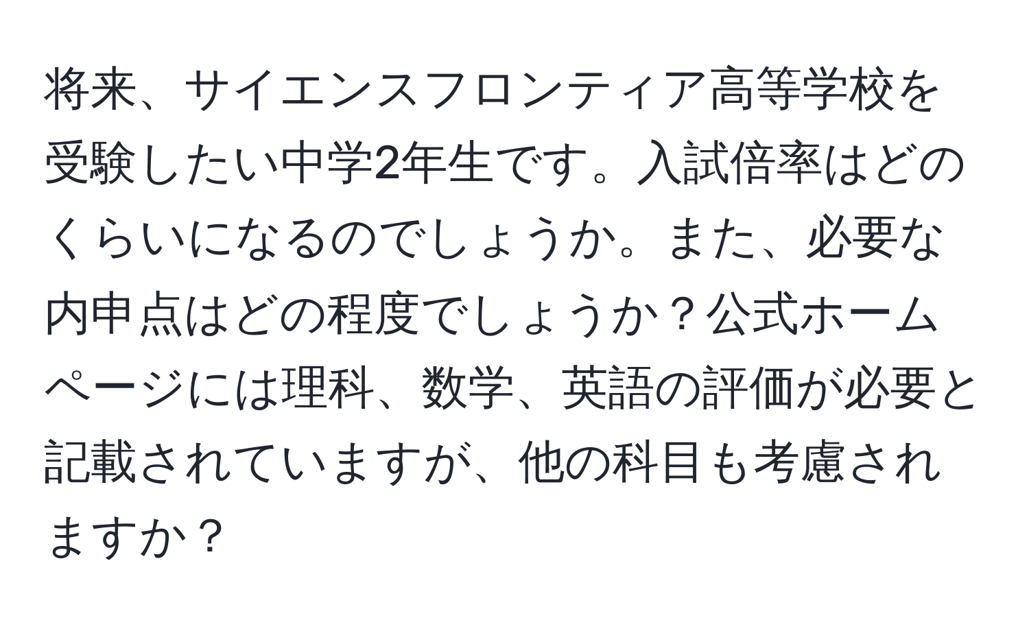 将来、サイエンスフロンティア高等学校を受験したい中学2年生です。入試倍率はどのくらいになるのでしょうか。また、必要な内申点はどの程度でしょうか？公式ホームページには理科、数学、英語の評価が必要と記載されていますが、他の科目も考慮されますか？