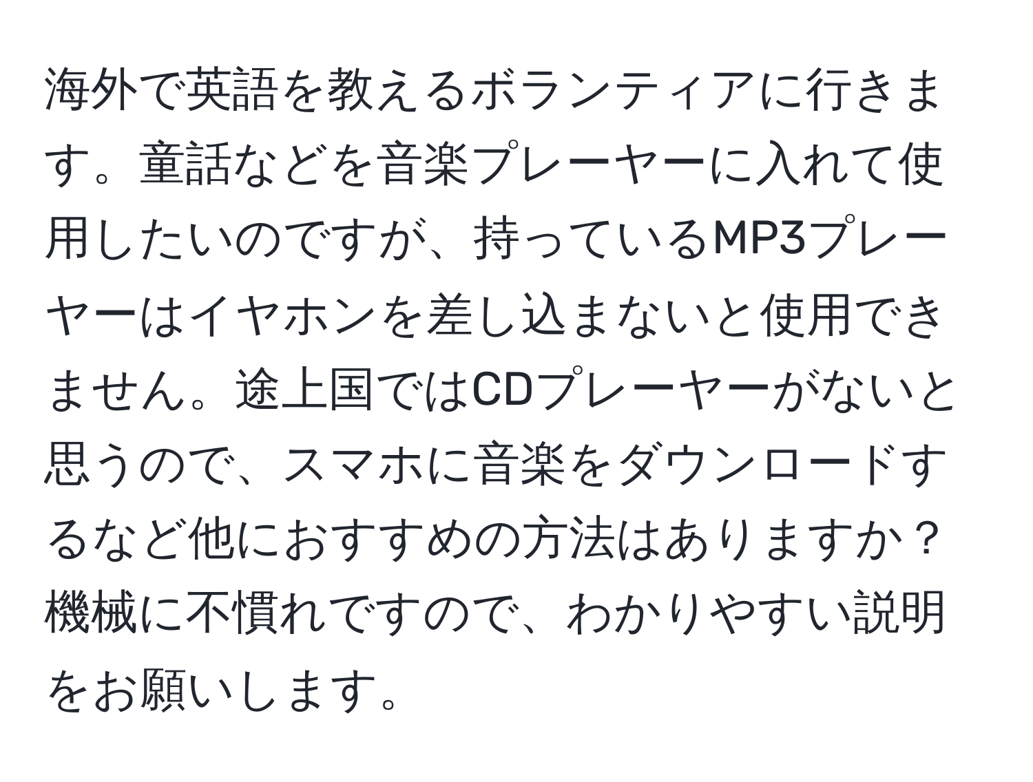 海外で英語を教えるボランティアに行きます。童話などを音楽プレーヤーに入れて使用したいのですが、持っているMP3プレーヤーはイヤホンを差し込まないと使用できません。途上国ではCDプレーヤーがないと思うので、スマホに音楽をダウンロードするなど他におすすめの方法はありますか？機械に不慣れですので、わかりやすい説明をお願いします。