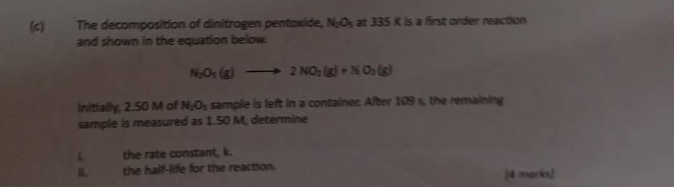 The decomposition of dinitrogen pentoxide, N_2O_5 at 335 K is a first order reaction 
and shown in the equation below.
N_2O_5(g)to 2NO_2(g)+NO_2(g)
Initially, 2.50 M of N_2O_5 sample is left in a container. After 109 s, the remaining 
sample is measured as 1.50 M, determine 
L the rate constant, k. 
i. the half-life for the reaction. 
[4 marks]