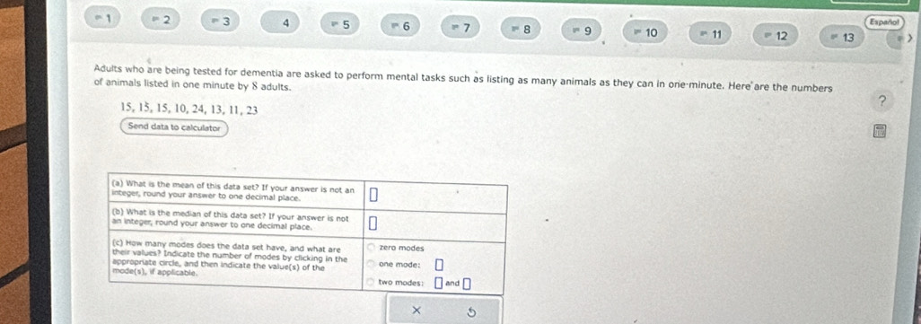 1 ≡ 2 3 4 5 6 = 7 8 9 = 10 11 12 13 Español 

Adults who are being tested for dementia are asked to perform mental tasks such as listing as many animals as they can in one-minute. Here are the numbers 
of animals listed in one minute by 8 adults. 
?
15, 15, 15, 10, 24, 13, 11, 23
Send data to calculator