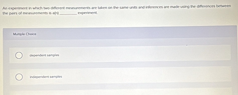 An experiment in which two different measurements are taken on the same units and inferences are made using the differences between
the pairs of measurements is a(n _experiment
Multiple Choice
dependent samples
independent samples