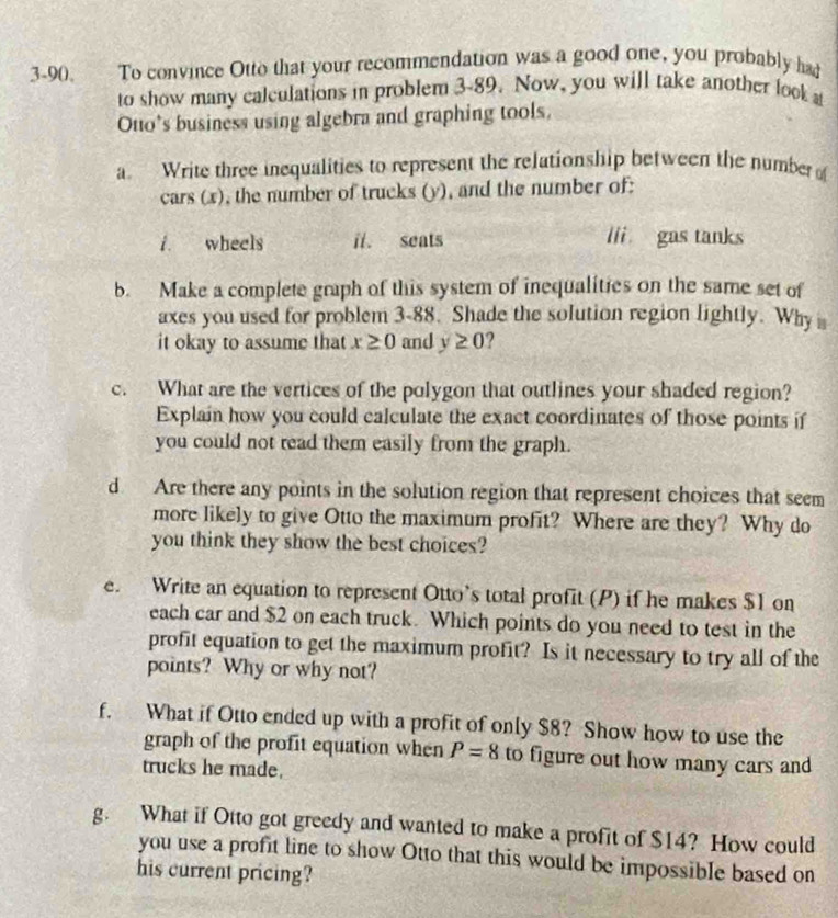 3-90. To convince Otto that your recommendation was a good one, you probably had 
to show many calculations in problem 3-89. Now, you will take another look a 
Otto’s business using algebra and graphing tools. 
a. Write three inequalities to represent the relationship between the number 
cars (x), the number of trucks (y), and the number of: 
i. wheels il. seats lii gas tanks 
b. Make a complete graph of this system of inequalities on the same set of 
axes you used for problem 3-88. Shade the solution region lightly. Why 
it okay to assume that x≥ 0 and y≥ 0 ? 
c. What are the vertices of the polygon that outlines your shaded region? 
Explain how you could calculate the exact coordinates of those points if 
you could not read them easily from the graph. 
d Are there any points in the solution region that represent choices that seem 
more likely to give Otto the maximum profit? Where are they? Why do 
you think they show the best choices? 
e. Write an equation to represent Otto’s total profit (P) if he makes $1 on 
each car and $2 on each truck. Which points do you need to test in the 
profit equation to get the maximum profit? Is it necessary to try all of the 
points? Why or why not? 
f. What if Otto ended up with a profit of only $8? Show how to use the 
graph of the profit equation when P=8 to figure out how many cars and 
trucks he made. 
g. What if Otto got greedy and wanted to make a profit of $14? How could 
you use a profit line to show Otto that this would be impossible based on 
his current pricing?