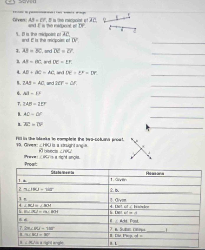 saved
e pe   r o wa   e
Given: AB=EF 8 is the midpoint of overline AC, 0 U
and E is the midpoint of overline DF. A c
1. 8 is the midpoint of overline AC,
and E is the midpoint of overline DF.
_
2. overline AB≌ overline BC , and overline DE≌ overline EF.
_
3. AB=BC and DE=EF,
_
_
4. AB+BC=AC , and DE+EF=DF.
_
5. 2AB=AC and 2EF=DF.
_
6. AB=EF
_
7. 2AB=2EF
_
0. AC=DF
_
9. overline AC≌ overline DF
Fill in the blanks to complete the two-column proof. H
10. Given: ∠ HKJ is a straight angle. K
Ki bisects ∠ HKJ J
1
Prove: ∠ IKJ is a right angle.
Proof:
_