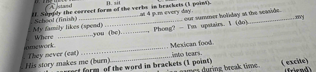 A stand
B. sit
II. Supply the correct form of the verbs in brackets (1 point).
our summer holiday at the seaside.
School (finish) _at 4 p.m every day.
.my
. My family likes (spend)_
Where _you (be) , Phong? - I'm upstairs. I (do)
omework.
. They never (eat) _Mexican food.
. His story makes me (burn)_ into tears.
ct form of the word in brackets (1 point)
dames during break time. ( excite)
(friend)