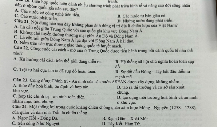 tranh.
ởm Liên hợp quốc luôn dành nhiều chương trình phát triển kinh tế và nâng cao đời sống nhân
dân ở nhóm quốc gia nào sau đây?
A. Các nước có công nghệ tiên tiến.
B. Các nước tư bản giảu có.
C. Các nước phát triển.
D. Những nước đang phát triển.
Câu 21. Nội dung nào sau đây không phản ánh đúng vị trí địa lí chiến lược của Việt Nam?
A. Là cầu nổi giữa Trung Quốc với các quốc gia khu vực Đông Nam Á.
B. Khổng chế tuyển đường thương mại giữa Ấn Độ và Đông Nam Á.
C. Là cầu nổi giữa Đông Nam Á lục địa với Đông Nam Á hải đảo.
D. Nằm trên các trục đường giao thông quốc tế huyết mạch.
Câu 22. Công cuộc cải cách - mở cửa ở Trung Quốc được tiến hành trong bối cảnh quốc tế như thế
nào?
A. Xu hướng cải cách trên thế giới đang diễn ra. B. Hệ thống xã hội chủ nghĩa hoàn toàn sụp
đồ.
C. Trật tự hai cực Ian ta đã sụp đổ hoàn toàn. D. Sự đối đầu Đông - Tây bắt đầu diễn ra
mạnh mẽ.
Câu 23. Cộng đồng Chính trị - An ninh của các nước ASEAN được xây dựng không nhằm
A. thúc đầy hoà bình, ổn định và hợp tác B. tạo ra thị trường và cơ sở sản xuất
khu vực. chung.
C. hợp tác chính trị - an ninh toàn diện D. tạo dựng môi trường hoà bình và an ninh
nhằm mục tiêu chung. ở khu vực.
Câu 24. Một thắng lợi trong cuộc kháng chiến chống quân xâm lược Mông - Nguyên (1258 - 1288)
của quân và dân nhà Trần là chiến thắng
A. Ngọc Hồi - Đống Đa. B. Rạch Gầm - Xoài Mút.
C. trên sông Như Nguyệt. D. Tây Kết, Hàm Tử.