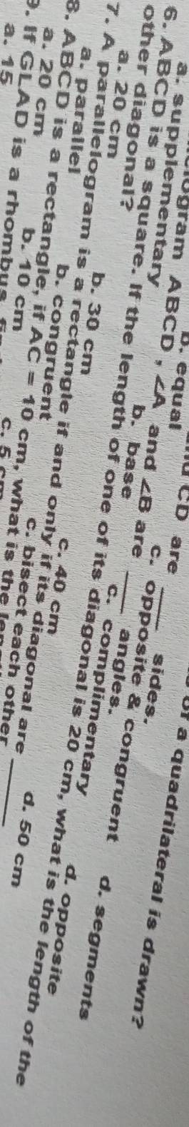 B. equal CD are
Uf a quadrilateral is drawn?
sides.
gram ABCD 、 ∠ A and ∠ B c. opposite & congruent
other diagonal?
a. supplementary b. base are c. complimentary
angles.
a. 20 cm b. 30 cm
6. ABCD is a square. If the length of one of its diagonal is 20 cm, what is the length of the
d. segments
a. parallel
7. A parallelogram is a rectangle if and only if its diagonal are
d. opposite
8. ABCD is a rectangle, if b. congruent
c. 40 cm d. 50 cm
a. 20 cm b. 10 cm AC=10 cm, what is the n
9. If GLAD is a rhombus
c. bisect each other_
a. 15 c. 5