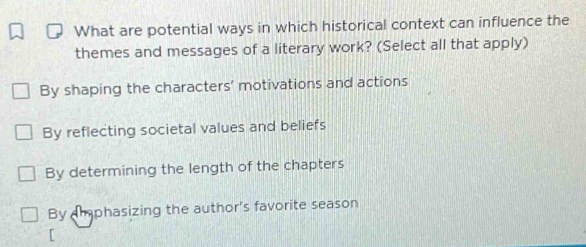 What are potential ways in which historical context can influence the
themes and messages of a literary work? (Select all that apply)
By shaping the characters' motivations and actions
By reflecting societal values and beliefs
By determining the length of the chapters
By aiphasizing the author's favorite season
[