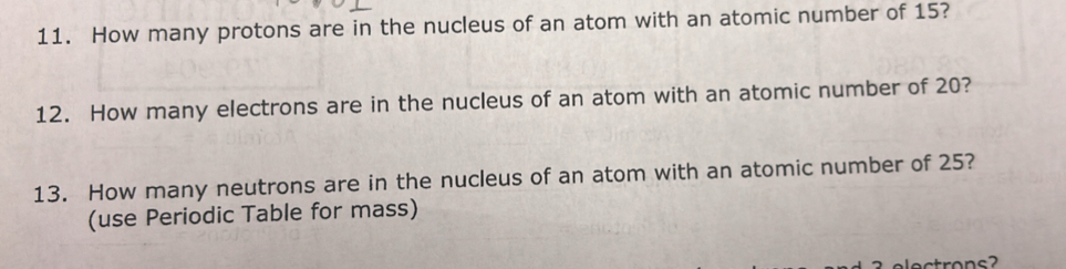 How many protons are in the nucleus of an atom with an atomic number of 15? 
12. How many electrons are in the nucleus of an atom with an atomic number of 20? 
13. How many neutrons are in the nucleus of an atom with an atomic number of 25? 
(use Periodic Table for mass)