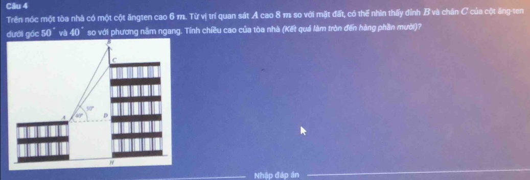 Trên nóc một tòa nhà có một cột ăngten cao 6 m. Từ vị trí quan sát A cao 8 m so với mặt đất, có thể nhìn thấy đỉnh B và chân C của cột ăng-ten
và 40° so với phương nằm ngang. Tính chiều cao của tòa nhà (Kết quá làm tròn đến hàng phần mười)?
Nhập đáp án