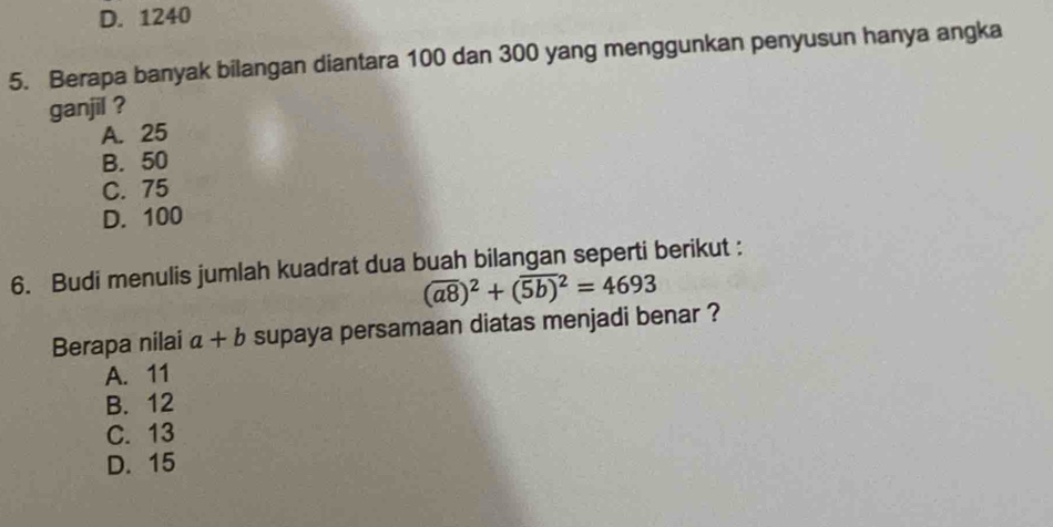 D. 1240
5. Berapa banyak bilangan diantara 100 dan 300 yang menggunkan penyusun hanya angka
ganjil ?
A. 25
B. 50
C. 75
D. 100
6. Budi menulis jumlah kuadrat dua buah bilangan seperti berikut :
(overline a8)^2+(overline (5b))^2=4693
Berapa nilai a+b supaya persamaan diatas menjadi benar ?
A. 11
B. 12
C. 13
D. 15