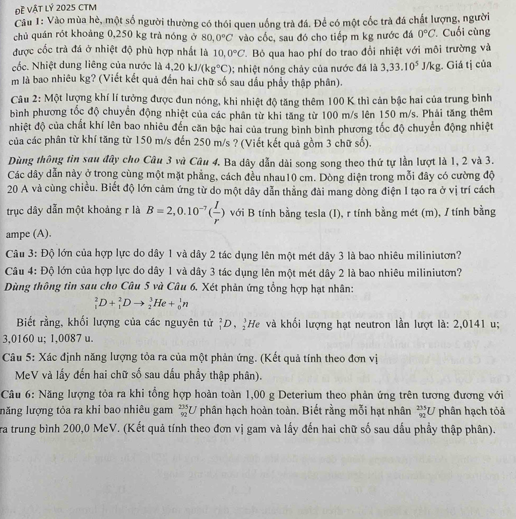 Đề VậT Lý 2025 CTM
Câu 1: Vào mùa hè, một số người thường có thói quen uống trà đá. Để có một cốc trà đá chất lượng, người
chủ quán rót khoảng 0,250 kg trà nóng ở 80,0°C vào cốc, sau đó cho tiếp m kg nước đá 0°C. Cuối cùng
được cốc trà đá ở nhiệt độ phù hợp nhất là 10,0°C.  Bỏ qua hao phí do trao đổi nhiệt với môi trường và
cốc. Nhiệt dung liêng của nước là 4,20kJ/(kg°C); nhiệt nóng chảy của nước đá là 3,33.10^5J/kg;. Giá tị của
m là bao nhiêu kg? (Viết kết quả đến hai chữ số sau dấu phẩy thập phân).
Câu 2: Một lượng khí lí tưởng được đun nóng, khi nhiệt độ tăng thêm 100 K thì cản bậc hai của trung bình
bình phương tốc độ chuyền động nhiệt của các phân từ khi tăng từ 100 m/s lên 150 m/s. Phải tăng thêm
nhiệt độ của chất khí lên bao nhiêu đến căn bậc hai của trung bình bình phương tốc độ chuyển động nhiệt
của các phân từ khí tăng từ 150 m/s đến 250 m/s ? (Viết kết quả gồm 3 chữ số).
Dùng thông tin sau đây cho Câu 3 và Câu 4. Ba dây dẫn dài song song theo thứ tự lần lượt là 1, 2 và 3.
Các dây dẫn này ở trong cùng một mặt phẳng, cách đều nhau10 cm. Dòng diện trong mỗi đây có cường độ
20 A và cùng chiều. Biết độ lớn cảm ứng từ do một dây dẫn thẳng đài mang dòng điện I tạo ra ở vị trí cách
trục dây dẫn một khoảng r là B=2,0.10^(-7)( I/r ) với B tính bằng tesla (I), r tính bằng mét (m), / tính bằng
ampe (A).
Câu 3: Độ lớn của hợp lực do dây 1 và dây 2 tác dụng lên một mét dây 3 là bao nhiêu miliniutơn?
Câu 4: Độ lớn của hợp lực do dây 1 và dây 3 tác dụng lên một mét dây 2 là bao nhiêu miliniutơn?
Dùng thông tin sau cho Câu 5 và Câu 6. Xét phản ứng tổng hợp hạt nhân:
_1^2D+_1^2Dto _2^3He+_0^1n
Biết rằng, khối lượng của các nguyên tử _1^2D,_2^3He và khối lượng hạt neutron lần lượt là: 2,0141 u;
3,0160 u; 1,0087 u.
Câu 5: Xác định năng lượng tỏa ra của một phản ứng. (Kết quả tính theo đơn vị
MeV và lấy đến hai chữ số sau dấu phầy thập phân).
Câu 6: Năng lượng tỏa ra khi tổng hợp hoàn toàn 1,00 g Deterium theo phản ứng trên tương đương với
llăng lượng tỏa ra khi bao nhiêu gam _(92)^(235)U phân hạch hoàn toàn. Biết rằng mỗi hạt nhân _(92)^(235)U phân hạch tỏả
ra trung bình 200,0 MeV. (Kết quả tính theo đơn vị gam và lấy đến hai chữ số sau dấu phầy thập phân).