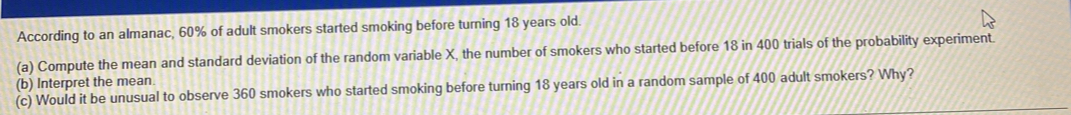 According to an almanac, 60% of adult smokers started smoking before turning 18 years old. 
(a) Compute the mean and standard deviation of the random variable X, the number of smokers who started before 18 in 400 trials of the probability experiment. 
(b) Interpret the mean 
(c) Would it be unusual to observe 360 smokers who started smoking before turning 18 years old in a random sample of 400 adult smokers? Why?